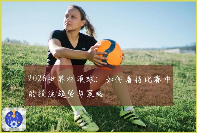 2026世界杯滚球：如何看待比赛中的投注趋势与策略