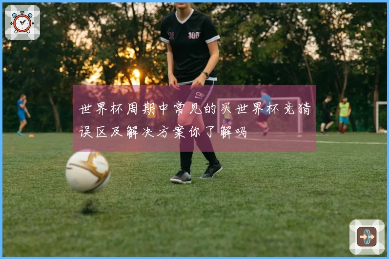 世界杯周期中常见的买世界杯竞猜误区及解决方案你了解吗
